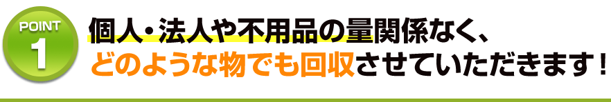 個人・法人や不用品の量関係なく、どのような物でも回収させていただきます！
